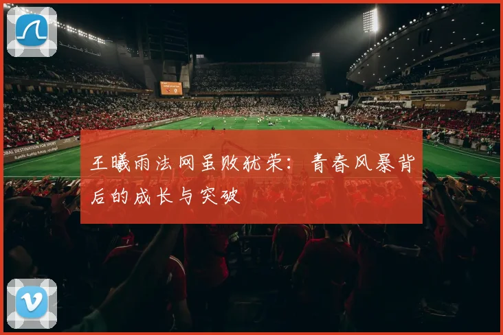 王曦雨法网虽败犹荣：青春风暴背后的成长与突破