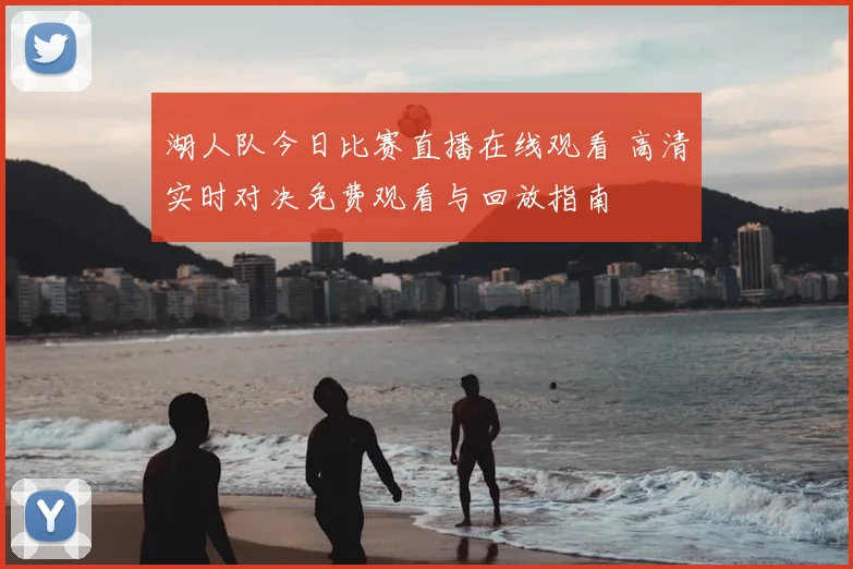 湖人队今日比赛直播在线观看 高清实时对决免费观看与回放指南