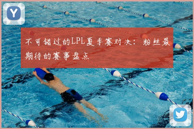 不可错过的LPL夏季赛对决：粉丝最期待的赛事盘点