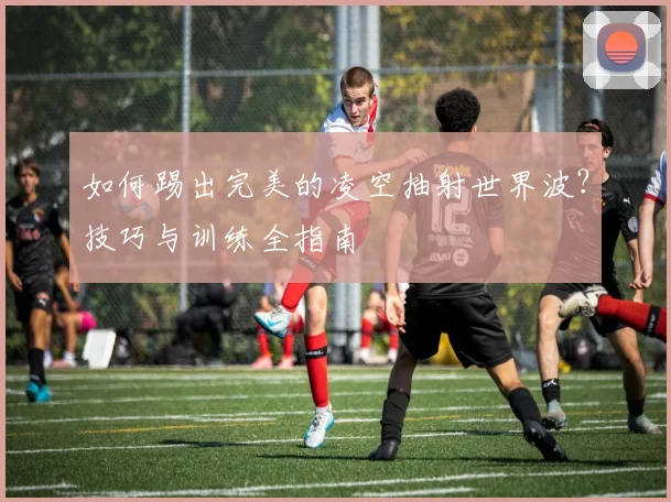 如何踢出完美的凌空抽射世界波?技巧与训练全指南
