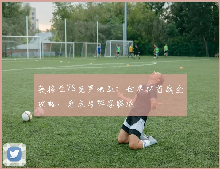 英格兰VS克罗地亚:世界杯首战全攻略,看点与阵容解读