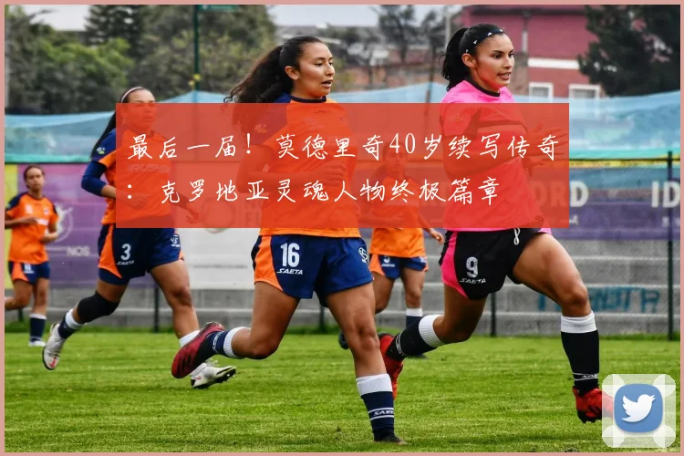 最后一届!莫德里奇40岁续写传奇:克罗地亚灵魂人物终极篇章