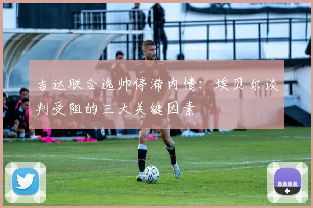 吉达联合选帅停滞内情:埃贝尔谈判受阻的三大关键因素
