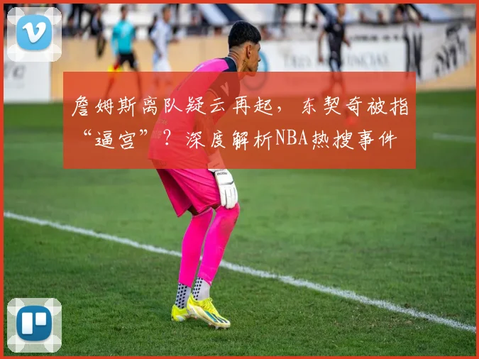 詹姆斯离队疑云再起,东契奇被指“逼宫”?深度解析NBA热搜事件