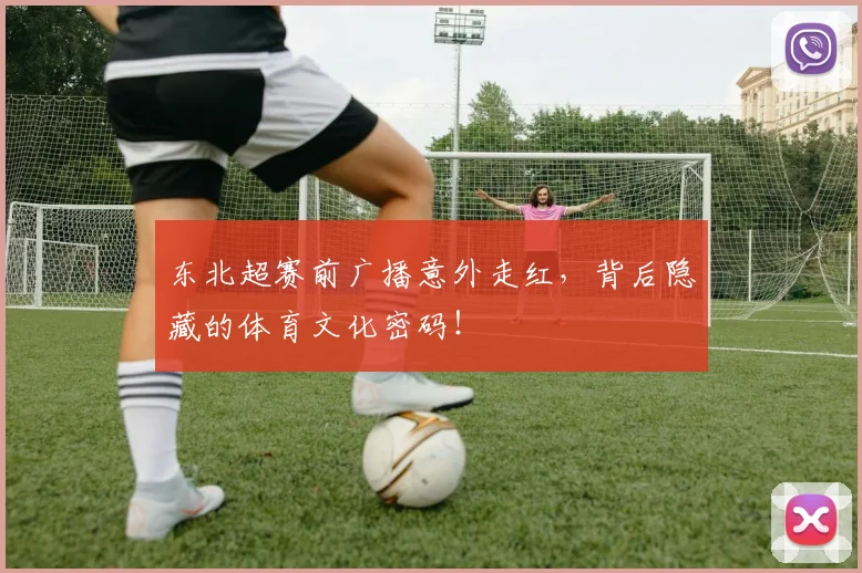 东北超赛前广播意外走红，背后隐藏的体育文化密码！