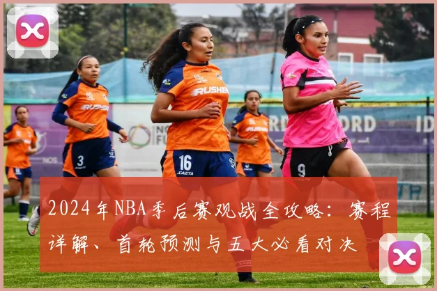 2024年NBA季后赛观战全攻略:赛程详解、首轮预测与五大必看对决