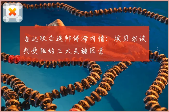 吉达联合选帅停滞内情：埃贝尔谈判受阻的三大关键因素