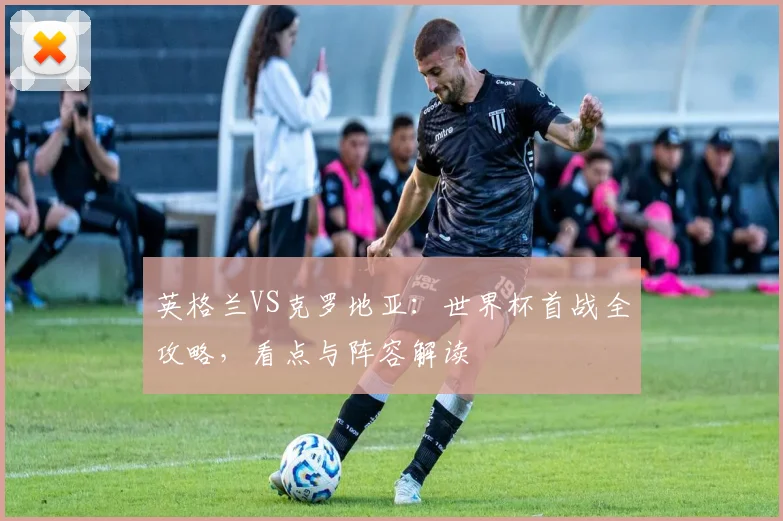 英格兰VS克罗地亚:世界杯首战全攻略,看点与阵容解读