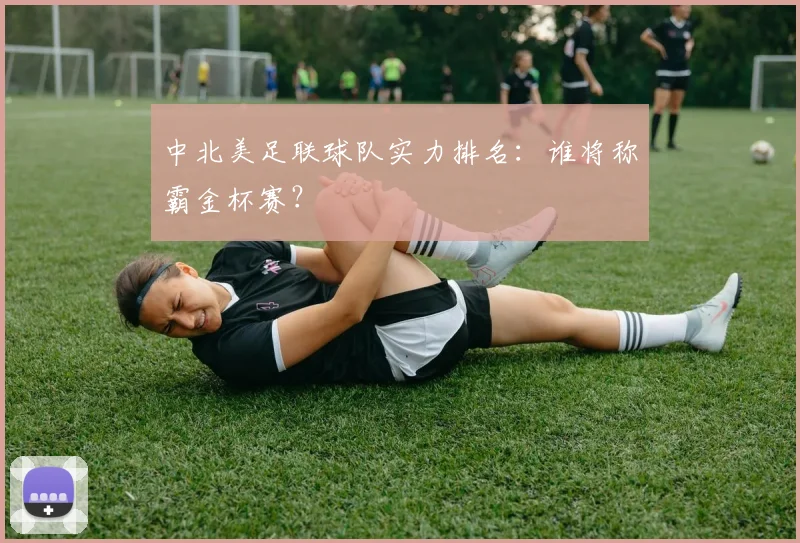 中北美足联球队实力排名:谁将称霸金杯赛?