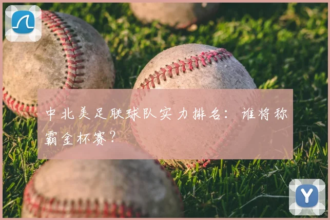 中北美足联球队实力排名:谁将称霸金杯赛?