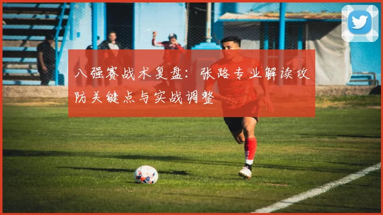 八强赛战术复盘:张路专业解读攻防关键点与实战调整